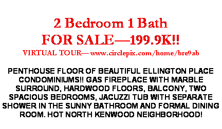 Text Box: 2 Bedroom 1 Bath FOR SALE�199.9K!!VIRTUAL TOUR� www.circlepix.com/home/bre9abPENTHOUSE FLOOR OF BEAUTIFUL ELLINGTON PLACE CONDOMINIUMS!! GAS FIREPLACE WITH MARBLE SURROUND, HARDWOOD FLOORS, BALCONY, TWO SPACIOUS BEDROOMS, JACUZZI TUB WITH SEPARATE SHOWER IN THE SUNNY BATHROOM AND FORMAL DINING ROOM. HOT NORTH KENWOOD NEIGHBORHOOD!