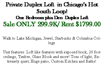 Text Box: Private Duplex Loft  in Chicago�s Hot South Loop!One Bedroom plus Den  Duplex LoftSale ONLY 299.9K/ Rent $1799.00Walk to Lake Michigan, Jewel, Starbucks & Columbia CollegeUnit features: Loft like features with exposed brick, 20 foot ceilings, Timber, Glass Block and more! Tons of light, Extremely quiet, Huge patio, Custom Kitchen and Baths!