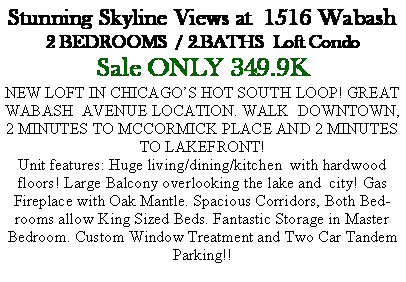 Text Box: Stunning Skyline Views at  1516 Wabash2 BEDROOMS  / 2.BATHS  Loft CondoSale ONLY 349.9KNEW LOFT IN CHICAGO�S HOT SOUTH LOOP! GREAT WABASH  AVENUE LOCATION. WALK  DOWNTOWN, 2 MINUTES TO MCCORMICK PLACE AND 2 MINUTES TO LAKEFRONT!Unit features: Huge living/dining/kitchen  with hardwood floors! Large Balcony overlooking the lake and  city! Gas Fireplace with Oak Mantle. Spacious Corridors, Both Bedrooms allow King Sized Beds. Fantastic Storage in Master Bedroom. Custom Window Treatment and Two Car Tandem Parking!!