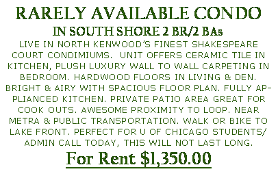 Text Box: RARELY AVAILABLE CONDOIN SOUTH SHORE 2 BR/2 BAs LIVE IN NORTH KENWOOD�S FINEST SHAKESPEARE COURT CONDIMIUMS.  UNIT OFFERS CERAMIC TILE IN KITCHEN, PLUSH LUXURY WALL TO WALL CARPETING IN BEDROOM. HARDWOOD FLOORS IN LIVING & DEN. BRIGHT & AIRY WITH SPACIOUS FLOOR PLAN. FULLY APPLIANCED KITCHEN. PRIVATE PATIO AREA GREAT FOR COOK OUTS. AWESOME PROXIMITY TO LOOP. NEAR METRA & PUBLIC TRANSPORTATION. WALK OR BIKE TO LAKE FRONT. PERFECT FOR U OF CHICAGO STUDENTS/ADMIN CALL TODAY, THIS WILL NOT LAST LONG.For Rent $1,350.00