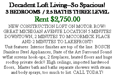 Text Box: Decadent Loft Living�So Spacious!3 BEDROOMS  / 2.5 BATHS THREE LEVELRent $2,750.00NEW CONSTRUCTION LOFT ON MOTOR ROW!GREAT MICHIGAN AVENUE LOCATION 5 MINUTES DOWNTOWN, 2 MINUTES TO MCCORMICK PLACE AND 2 MINUTES TO LAKEFRONT!Unit features: Interior finishes are top of the line. BOSCH Stainless Steel Appliances, State of the Art Surround Sound w/flat screens hook-ups, 2 fireplaces, heated floors and huge rooftop private deck!! High ceilings, imported hardwood floors,  Master bath and baths separate showers with steam and body sprays, too much to list. CALL TODAY! 