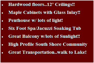 Text Box: �&nbsp;&nbsp;&nbsp;&nbsp;&nbsp;&nbsp;&nbsp;&nbsp;&nbsp;&nbsp;Hardwood floors..12� Ceilings!!
�&nbsp;&nbsp;&nbsp;&nbsp;&nbsp;&nbsp;&nbsp;&nbsp;&nbsp;&nbsp;Maple Cabinets with Glass Inlay!!
�&nbsp;&nbsp;&nbsp;&nbsp;&nbsp;&nbsp;&nbsp;&nbsp;&nbsp;&nbsp;Penthouse w/ lots of light!
�&nbsp;&nbsp;&nbsp;&nbsp;&nbsp;&nbsp;&nbsp;&nbsp;&nbsp;&nbsp;Six Foot Spa/Jacuzzi Soaking Tub 
�&nbsp;&nbsp;&nbsp;&nbsp;&nbsp;&nbsp;&nbsp;&nbsp;&nbsp;&nbsp;Great Balcony w/lots of Sunlight!!
�&nbsp;&nbsp;&nbsp;&nbsp;&nbsp;&nbsp;&nbsp;&nbsp;&nbsp;&nbsp;High Profile South Shore Community
�&nbsp;&nbsp;&nbsp;&nbsp;&nbsp;&nbsp;&nbsp;&nbsp;&nbsp;&nbsp;Great Transportation..walk to Lake!
