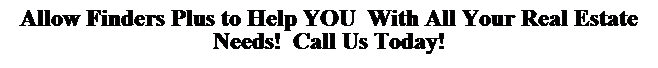 Text Box: Allow Finders Plus to Help YOU&nbsp; With All Your Real Estate Needs!&nbsp; Call Us Today!

