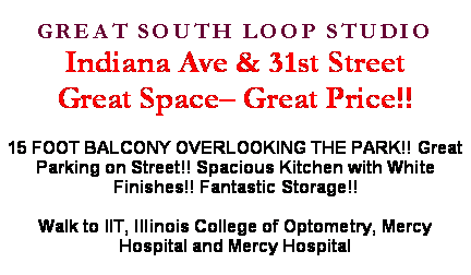 Text Box: GREAT SOUTH LOOP STUDIOIndiana Ave & 31st StreetGreat Space� Great Price!!15 FOOT BALCONY OVERLOOKING THE PARK!! Great Parking on Street!! Spacious Kitchen with White Finishes!! Fantastic Storage!!Walk to IIT, Illinois College of Optometry, Mercy Hospital and Mercy Hospital