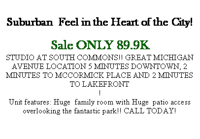 Text Box: Suburban  Feel in the Heart of the City!Sale ONLY 89.9KSTUDIO AT SOUTH COMMONS!! GREAT MICHIGAN AVENUE LOCATION 5 MINUTES DOWNTOWN, 2 MINUTES TO MCCORMICK PLACE AND 2 MINUTES TO LAKEFRONT!Unit features: Huge  family room with Huge  patio access overlooking the fantastic park!! CALL TODAY! 