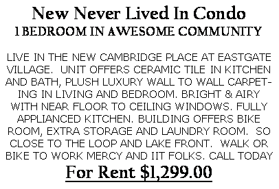 Text Box: New Never Lived In Condo
1 BEDROOM IN AWESOME COMMUNITY
LIVE IN THE NEW CAMBRIDGE PLACE AT EASTGATE VILLAGE. UNIT OFFERS CERAMIC TILE IN KITCHEN AND BATH, PLUSH LUXURY WALL TO WALL CARPETING IN LIVING AND BEDROOM. BRIGHT & AIRY WITH NEAR FLOOR TO CEILING WINDOWS. FULLY APPLIANCED KITCHEN. BUILDING OFFERS BIKE ROOM, EXTRA STORAGE AND LAUNDRY ROOM. SO CLOSE TO THE LOOP AND LAKE FRONT. WALK OR BIKE TO WORK MERCY AND IIT FOLKS. CALL TODAY
For Rent $1,299.00