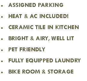 Text Box: ASSIGNED PARKING
HEAT & AC INCLUDED!
CERAMIC TILE IN KITCHEN
BRIGHT & AIRY, WELL LIT
PET FRIENDLY
FULLY EQUIPPED LAUNDRY
BIKE ROOM & STORAGE