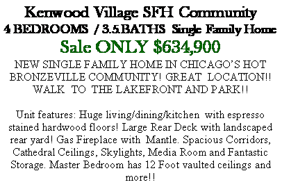 Text Box: Kenwood Village SFH Community4 BEDROOMS  / 3.5.BATHS  Single Family HomeSale ONLY $634,900NEW SINGLE FAMILY HOME IN CHICAGO�S HOT BRONZEVILLE COMMUNITY! GREAT  LOCATION!! WALK  TO  THE LAKEFRONT AND PARK!!Unit features: Huge living/dining/kitchen  with espresso stained hardwood floors! Large Rear Deck with landscaped rear yard! Gas Fireplace with  Mantle. Spacious Corridors, Cathedral Ceilings, Skylights, Media Room and Fantastic Storage. Master Bedroom has 12 Foot vaulted ceilings and more!!