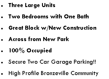 Text Box: Three Large UnitsTwo Bedrooms with One BathGreat Block w/New ConstructionAcross from New Park100% OccupiedSecure Two Car Garage Parking!!High Profile Bronzeville Community
