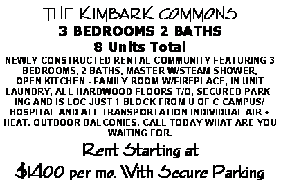 Text Box: THE KIMBARK COMMONS 3 BEDROOMS 2 BATHS 8 Units TotalNEWLY CONSTRUCTED RENTAL COMMUNITY&nbsp;FEATURING 3 BEDROOMS, 2 BATHS, MASTER W/STEAM SHOWER, OPEN&nbsp;KITCHEN - FAMILY ROOM W/FIREPLACE, IN UNIT LAUNDRY, ALL&nbsp;HARDWOOD FLOORS T/O, SECURED PARKING AND IS LOC JUST 1 BLOCK&nbsp;FROM U OF C CAMPUS/HOSPITAL AND ALL TRANSPORTATION&nbsp;INDIVIDUAL AIR + HEAT. OUTDOOR BALCONIES. CALL TODAY WHAT ARE YOU WAITING FOR.Rent Starting at