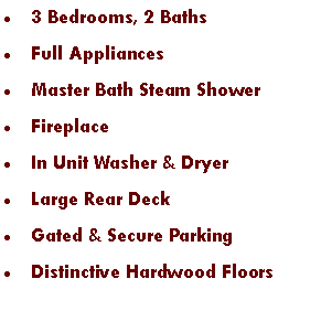 Text Box: 3 Bedrooms, 2 BathsFull AppliancesMaster Bath Steam ShowerFireplaceIn Unit Washer & DryerLarge Rear DeckGated & Secure Parking