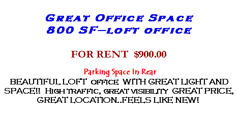 Text Box: Great Office Space800 SF�loft officeFOR RENT  $900.00 Parking Space In RearBEAUTIFUL LOFT  office  WITH GREAT LIGHT AND SPACE!!  High traffic, great visibility  GREAT PRICE, GREAT LOCATION..FEELS LIKE NEW!&nbsp;