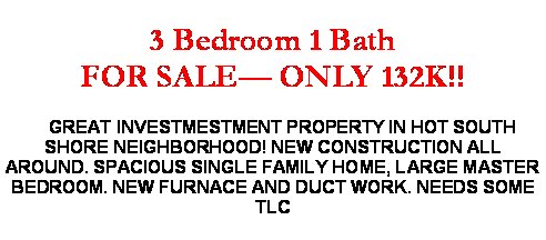 Text Box: 3 Bedroom 1 Bath FOR SALE� ONLY 132K!!    GREAT INVESTMESTMENT PROPERTY IN HOT SOUTH SHORE NEIGHBORHOOD! NEW CONSTRUCTION ALL AROUND. SPACIOUS SINGLE FAMILY HOME, LARGE MASTER BEDROOM. NEW FURNACE AND DUCT WORK. NEEDS SOME TLC