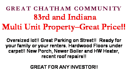 Text Box: GREAT CHATHAM COMMUNITY 83rd and IndianaMulti Unit Property�Great Price!!Oversized lot!! Great Parking on Street!!  Ready for your family or your renters. Hardwood Floors under carpet!! New Porch, Newer Boiler and HW Heater, recent roof repairs!!GREAT FOR ANY INVESTOR!!