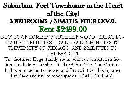 Text Box: Suburban  Feel Townhome in the Heart of the City!3 BEDROOMS  / 3 BATHS  FOUR LEVELRent $2499.00NEW TOWNHOME IN NORTH KENWOOD! GREAT LOCATION 5 MINUTES DOWNTOWN, 2 MINUTES TO UNIVERSITY OF CHICAGO  AND 2 MINUTES TO LAKEFRONT!Unit features: Huge  family room with custom kitchen features including  stainless steel and  breakfast bar. Custom bathrooms  separate shower and Jacuzzi  tub!! Living area fireplace and two outdoor spaces!! CALL TODAY! 