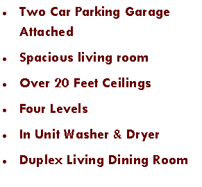 Text Box: Two Car Parking Garage AttachedSpacious living roomOver 20 Feet CeilingsFour LevelsIn Unit Washer & DryerDuplex Living Dining Room 