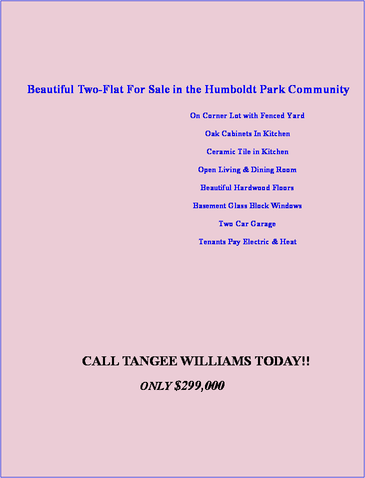 Text Box:  Beautiful Two-Flat For Sale in the Humboldt Park CommunityOn Corner Lot with Fenced Yard Oak Cabinets In KitchenCeramic Tile in Kitchen Open Living & Dining Room Beautiful Hardwood Floors             Basement Glass Block WindowsTwo Car Garage     Tenants Pay Electric & Heat	&nbsp;&nbsp;&nbsp;&nbsp;&nbsp;&nbsp;&nbsp;&nbsp;&nbsp;&nbsp;&nbsp;&nbsp;&nbsp;&nbsp;&nbsp;&nbsp;&nbsp;CALL TANGEE WILLIAMS TODAY!! ONLY $299,000