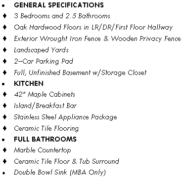 Text Box: GENERAL SPECIFICATIONS3 Bedrooms and 2.5 Bathrooms Oak Hardwood Floors in LR/DR/First Floor HallwayExterior Wrought Iron Fence & Wooden Privacy FenceLandscaped Yards2�Car Parking PadFull, Unfinished Basement w/Storage ClosetKITCHEN42� Maple CabinetsIsland/Breakfast BarStainless Steel Appliance PackageCeramic Tile FlooringFULL BATHROOMSMarble CountertopCeramic Tile Floor & Tub SurroundDouble Bowl Sink (MBA Only)